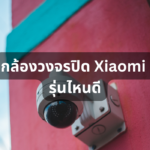 รีวิว 10 กล้องวงจรปิด Xiaomi รุ่นไหนดี มีติดตั้งไว้ปลอดภัยชัวร์ ฉบับปี 2023